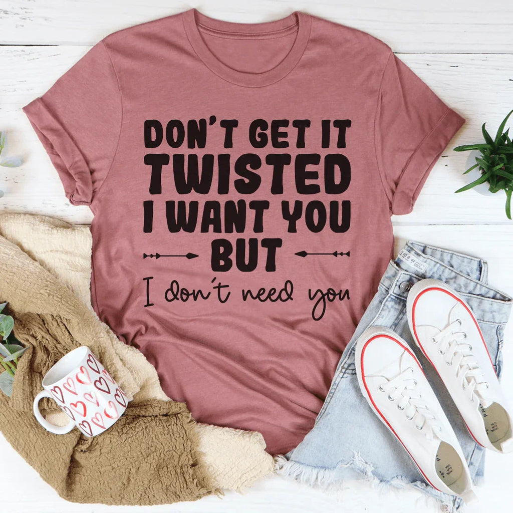 Don't Get It Twisted I Want You But I Don't Need You Tee