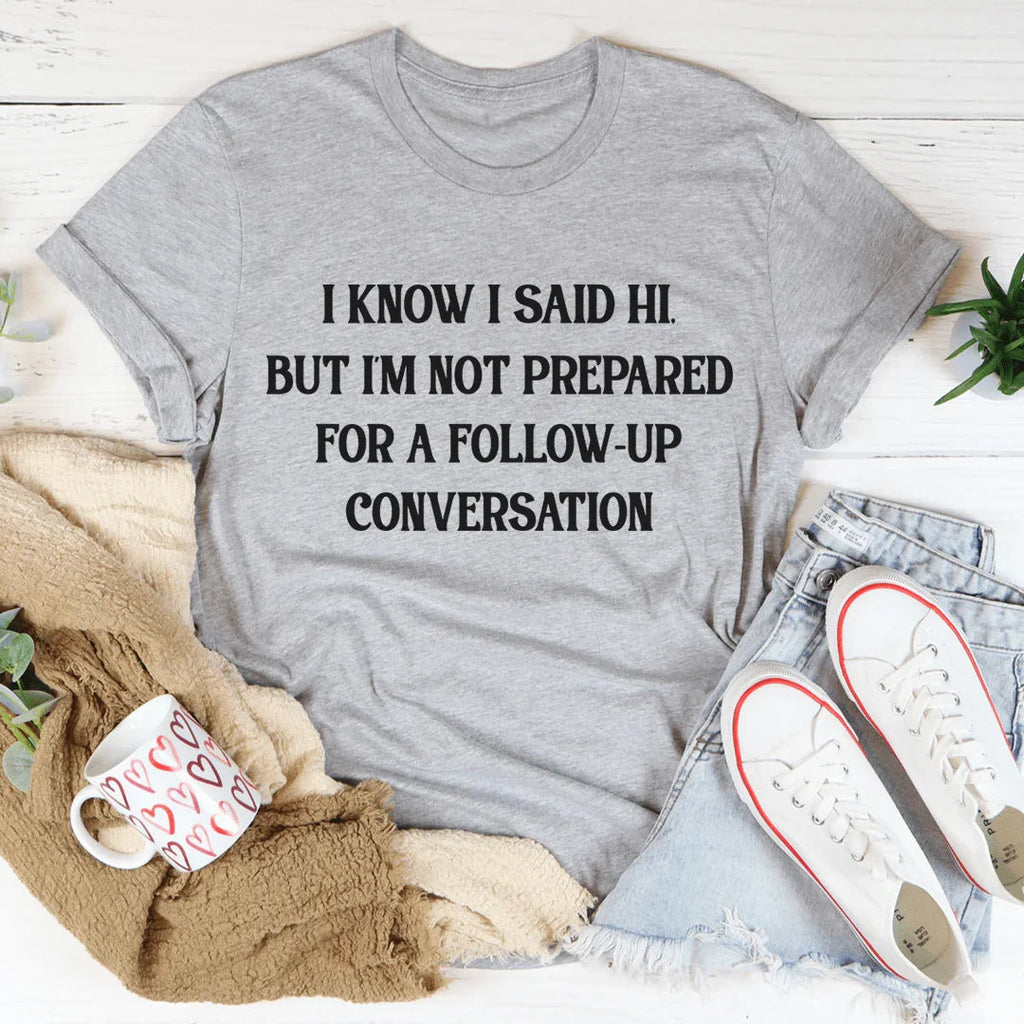 I Know I Said Hi But I'm Not Prepared For A Follow-Up Conversation Tee