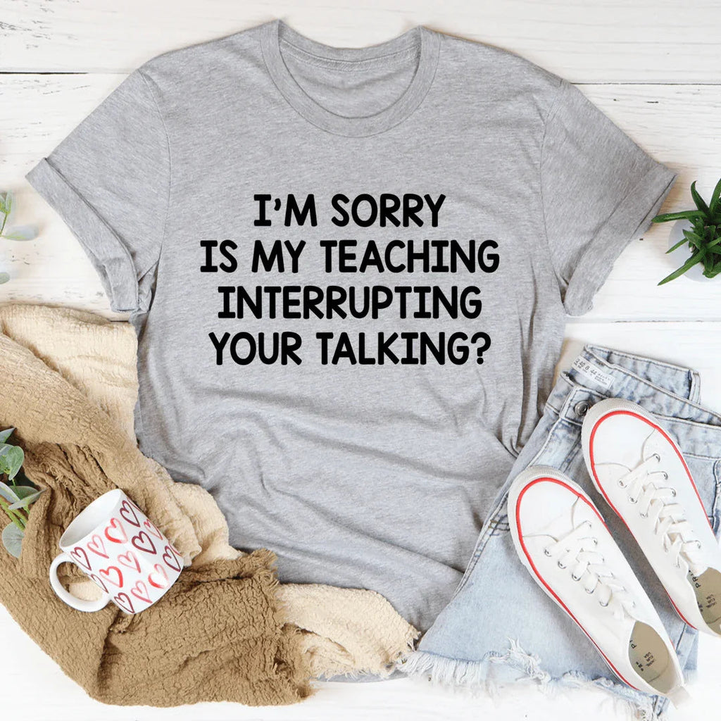 I'm Sorry Is My Teaching Interrupting Your Talking Tee