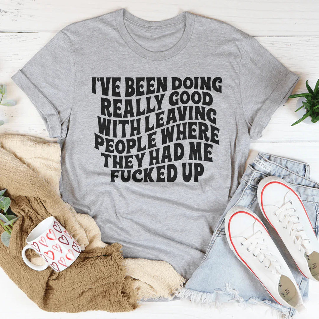 I've Been Doing Really Good With Leaving People Where They Had Me F-cked Up Tee
